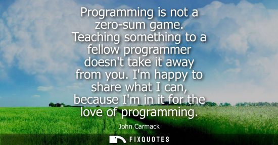 Small: Programming is not a zero-sum game. Teaching something to a fellow programmer doesnt take it away from 