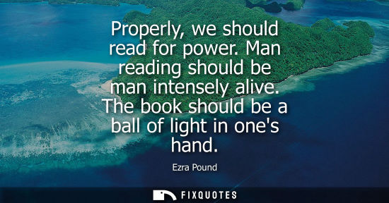 Small: Properly, we should read for power. Man reading should be man intensely alive. The book should be a bal