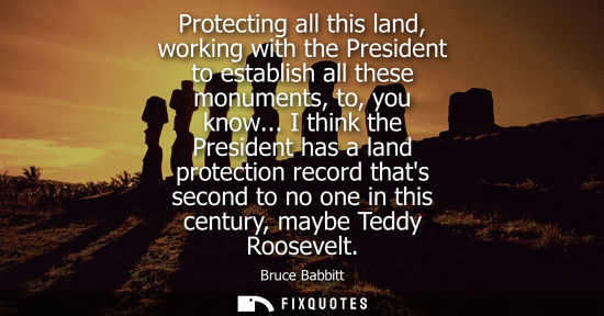 Small: Protecting all this land, working with the President to establish all these monuments, to, you know...