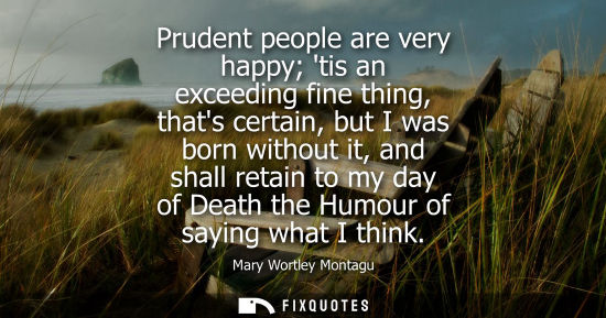Small: Prudent people are very happy tis an exceeding fine thing, thats certain, but I was born without it, and shall