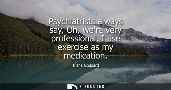 Small: Psychiatrists always say, Oh, were very professional. I use exercise as my medication
