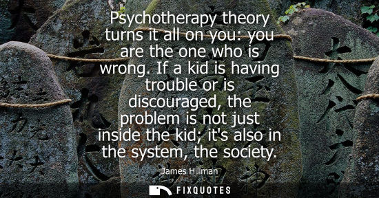 Small: Psychotherapy theory turns it all on you: you are the one who is wrong. If a kid is having trouble or i