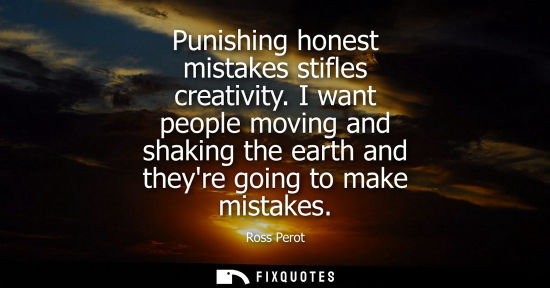 Small: Punishing honest mistakes stifles creativity. I want people moving and shaking the earth and theyre going to m