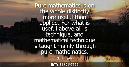 Small: Pure mathematics is on the whole distinctly more useful than applied. For what is useful above all is techniqu