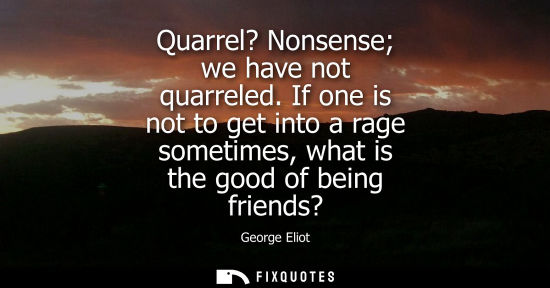 Small: Quarrel? Nonsense we have not quarreled. If one is not to get into a rage sometimes, what is the good of being