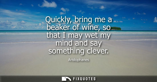 Small: Quickly, bring me a beaker of wine, so that I may wet my mind and say something clever