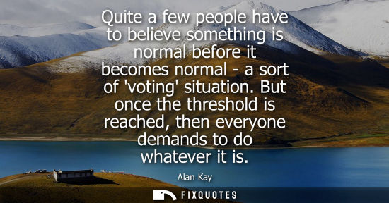 Small: Quite a few people have to believe something is normal before it becomes normal - a sort of voting situation.