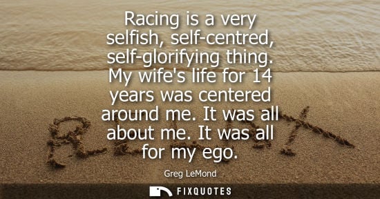 Small: Racing is a very selfish, self-centred, self-glorifying thing. My wifes life for 14 years was centered 
