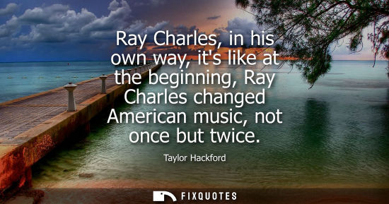 Small: Ray Charles, in his own way, its like at the beginning, Ray Charles changed American music, not once bu