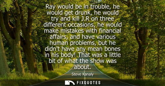Small: Ray would be in trouble, he would get drunk, he would try and kill J.R on three different occasions, he