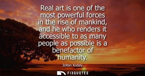 Small: Real art is one of the most powerful forces in the rise of mankind, and he who renders it accessible to
