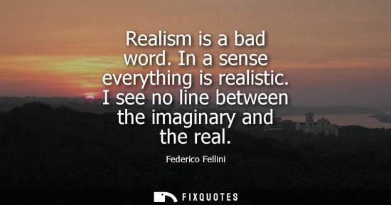 Small: Realism is a bad word. In a sense everything is realistic. I see no line between the imaginary and the 