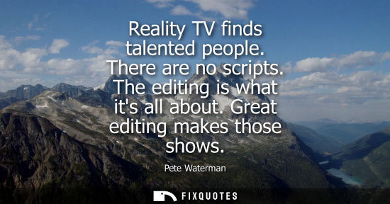 Small: Reality TV finds talented people. There are no scripts. The editing is what its all about. Great editin