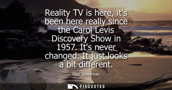 Small: Reality TV is here, its been here really since the Carol Levis Discovery Show in 1957. Its never change