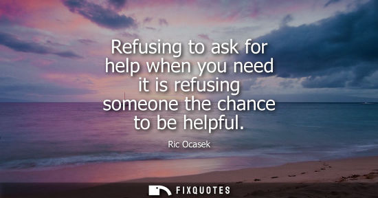 Small: Refusing to ask for help when you need it is refusing someone the chance to be helpful
