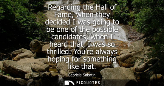 Small: Regarding the Hall of Fame, when they decided I was going to be one of the possible candidates, when I heard t