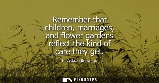 Small: Remember that children, marriages, and flower gardens reflect the kind of care they get