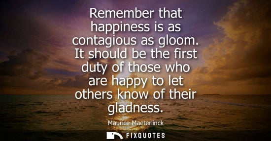 Small: Remember that happiness is as contagious as gloom. It should be the first duty of those who are happy t