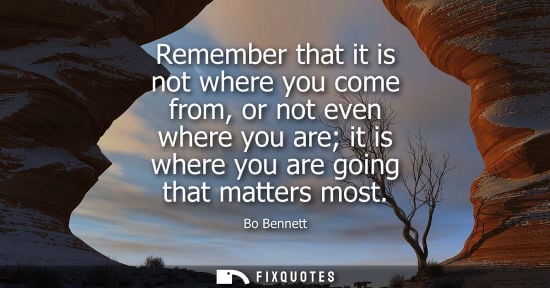 Small: Remember that it is not where you come from, or not even where you are it is where you are going that matters 