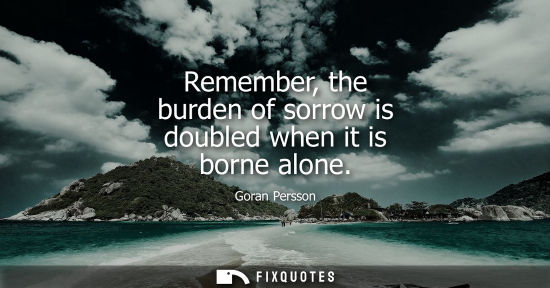 Small: Remember, the burden of sorrow is doubled when it is borne alone