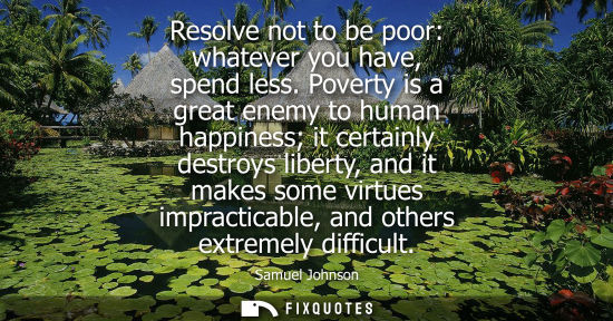 Small: Resolve not to be poor: whatever you have, spend less. Poverty is a great enemy to human happiness it certainl