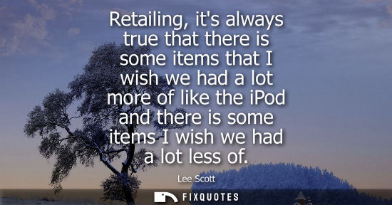 Small: Retailing, its always true that there is some items that I wish we had a lot more of like the iPod and 