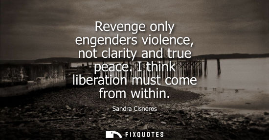 Small: Revenge only engenders violence, not clarity and true peace. I think liberation must come from within