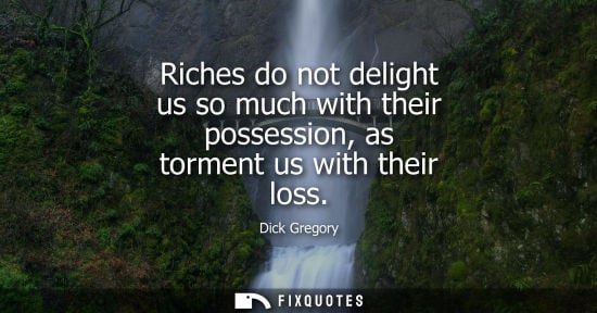 Small: Riches do not delight us so much with their possession, as torment us with their loss