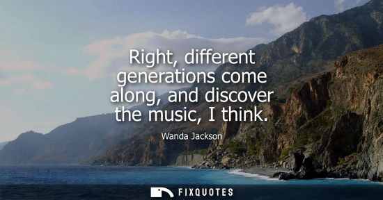 Small: Right, different generations come along, and discover the music, I think