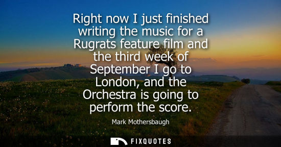 Small: Right now I just finished writing the music for a Rugrats feature film and the third week of September 