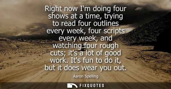 Small: Right now Im doing four shows at a time, trying to read four outlines every week, four scripts every we