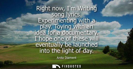 Small: Right now, Im Writing song lyrics. Experimenting with a play. Toying with an idea for a documentary.