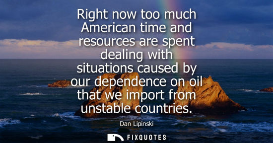 Small: Right now too much American time and resources are spent dealing with situations caused by our dependen
