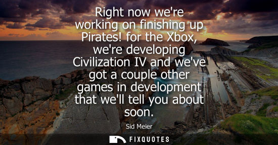 Small: Right now were working on finishing up Pirates! for the Xbox, were developing Civilization IV and weve 