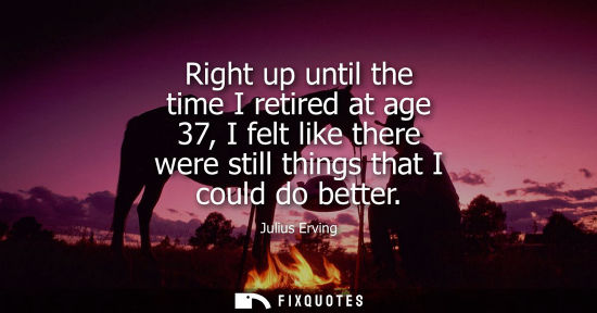 Small: Right up until the time I retired at age 37, I felt like there were still things that I could do better