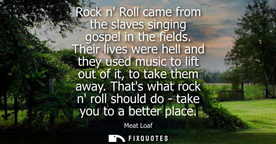 Small: Rock n Roll came from the slaves singing gospel in the fields. Their lives were hell and they used musi