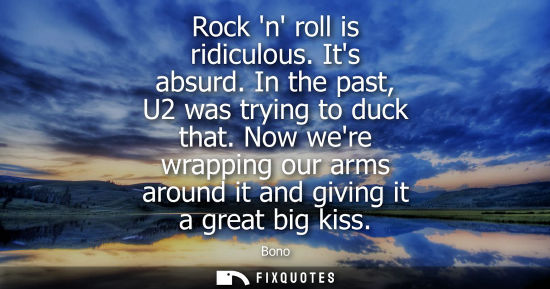 Small: Rock n roll is ridiculous. Its absurd. In the past, U2 was trying to duck that. Now were wrapping our a
