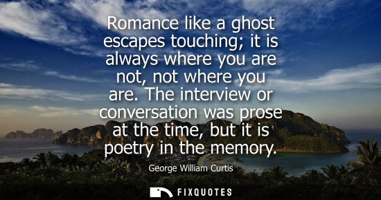 Small: Romance like a ghost escapes touching it is always where you are not, not where you are. The interview or conv