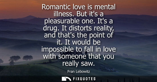 Small: Romantic love is mental illness. But its a pleasurable one. Its a drug. It distorts reality, and thats the poi