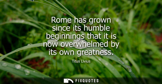Small: Rome has grown since its humble beginnings that it is now overwhelmed by its own greatness