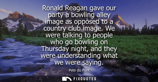 Small: Ronald Reagan gave our party a bowling alley image as opposed to a country club image. We were talking 