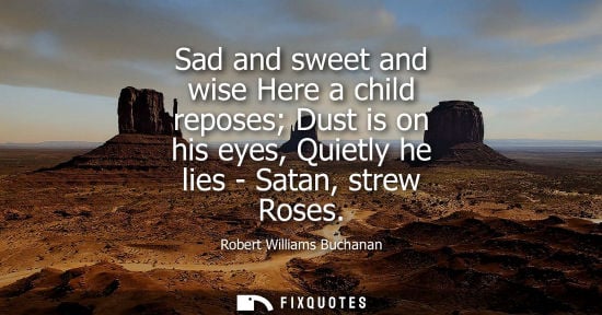 Small: Sad and sweet and wise Here a child reposes Dust is on his eyes, Quietly he lies - Satan, strew Roses