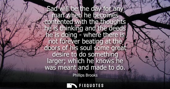 Small: Sad will be the day for any man when he becomes contented with the thoughts he is thinking and the deed