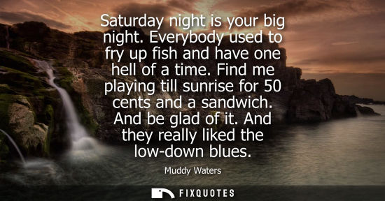 Small: Saturday night is your big night. Everybody used to fry up fish and have one hell of a time. Find me pl
