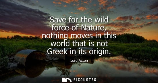 Small: Save for the wild force of Nature, nothing moves in this world that is not Greek in its origin