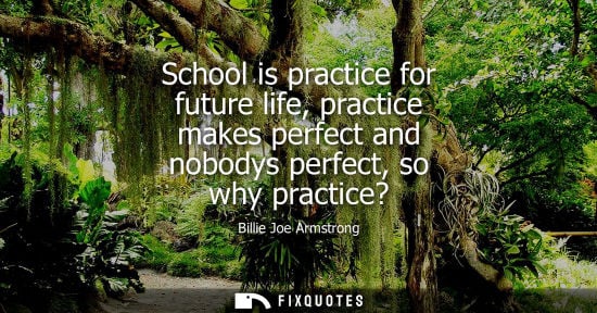 Small: School is practice for future life, practice makes perfect and nobodys perfect, so why practice?