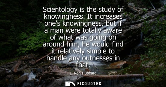 Small: Scientology is the study of knowingness. It increases ones knowingness, but if a man were totally aware