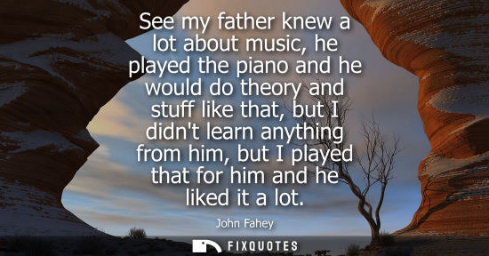 Small: See my father knew a lot about music, he played the piano and he would do theory and stuff like that, b