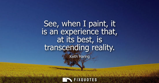 Small: See, when I paint, it is an experience that, at its best, is transcending reality