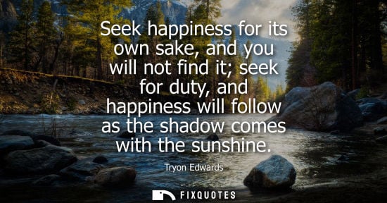 Small: Seek happiness for its own sake, and you will not find it seek for duty, and happiness will follow as t
